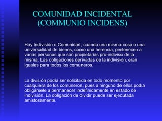 COMUNIDAD INCIDENTAL (COMMUNIO INCIDENS) Hay Indivisión o Comunidad, cuando una misma cosa o una universalidad de bienes, como una herencia, pertenecen a varias personas que son propietarias pro-indiviso de la misma. Las obligaciones derivadas de la indivisión, eran iguales para todos los comuneros. La división podía ser solicitada en todo momento por cualquiera de los comuneros, pues a ninguno de ellos podía obligársele a permanecer indefinidamente en estado de indivisión. La obligación de dividir puede ser ejecutada amistosamente. 