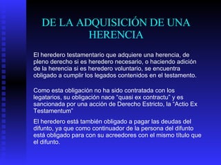 DE LA ADQUISICIÓN DE UNA HERENCIA El heredero testamentario que adquiere una herencia, de pleno derecho si es heredero necesario, o haciendo adición de la herencia si es heredero voluntario, se encuentra obligado a cumplir los legados contenidos en el testamento. Como esta obligación no ha sido contratada con los legatarios, su obligación nace “quasi ex contractu” y es sancionada por una acción de Derecho Estricto, la “Actio Ex Testamentum” El heredero está también obligado a pagar las deudas del difunto, ya que como continuador de la persona del difunto está obligado para con su acreedores con el mismo título que el difunto. 
