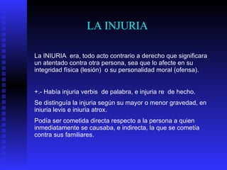 LA INJURIA La INIURIA  era, todo acto contrario a derecho que significara un atentado contra otra persona, sea que lo afecte en su integridad física (lesión)  o su personalidad moral (ofensa). +.- Había injuria verbis  de palabra, e injuria re  de hecho. Se distinguía la injuria según su mayor o menor gravedad, en iniuria levis e iniuria atrox.  Podía ser cometida directa respecto a la persona a quien inmediatamente se causaba, e indirecta, la que se cometía contra sus familiares. 