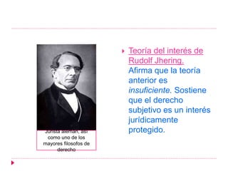  Teoría del interés de
Rudolf Jhering.
Afirma que la teoría
anterior es
insuficiente. Sostiene
que el derecho
subjetivo es un interés
jurídicamente
protegido.Jurista alemán, así
como uno de los
mayores filosofos de
derecho
 