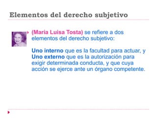 Elementos del derecho subjetivo
 (María Luisa Tosta) se refiere a dos
elementos del derecho subjetivo:
Uno interno que es la facultad para actuar, y
Uno externo que es la autorización para
exigir determinada conducta, y que cuya
acción se ejerce ante un órgano competente.
 