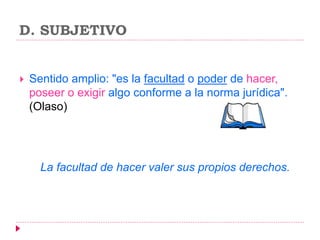 D. SUBJETIVO
 Sentido amplio: "es la facultad o poder de hacer,
poseer o exigir algo conforme a la norma jurídica".
(Olaso)
La facultad de hacer valer sus propios derechos.
 