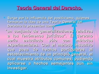 Teoría General del Derecho.
   Surge por la influencia del positivismo, quienes
    formaron la idea de una Teoría General del
    Derecho la presentan como:
    “ un conjunto de generalizaciones relativas
      a los fenómenos jurídicos”. El derecho
      sería   estudiado   sólo   con    métodos
      experimentales. Con el método inductivo
      que pasa de hechos particulares al
      establecimiento de un principio general, el
      cual muestra atributos comunes, pudiendo
      aplicarse a hechos semejantes aun sin
      investigar.
 