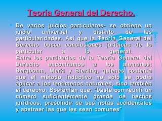 Teoría General del Derecho.
   De varios juicios particulares- se obtiene un
    juicio     universal   y    distinto    de   las
    particularidades. Así que la Teoría General del
    Derecho busca conclusiones jurídicas de lo
    particular        a      lo        general.
    Entre los partidarios de la Teoría General del
    Derecho      encontramos    a    los   alemanes:
    Bergbohm, Merkl y Bierling, quienes sostenía
    que el método inductivo no sólo se podía
    aplicar a los fenómenos naturales, sino también
    al derecho. Sostenían que: “basta con reunir un
    número suficientemente grande de hechos
    jurídicos, prescindir de sus notas accidentales
    y abstraer las que les sean comunes”
 