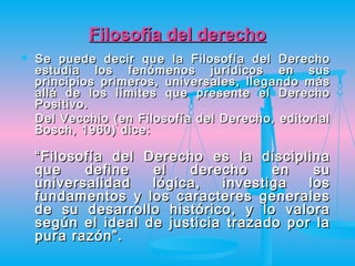 Filosofía del derecho
   Se puede decir que la Filosofía del Derecho
    estudia los fenómenos jurídicos en sus
    principios primeros, universales, llegando más
    allá de los límites que presente el Derecho
    Positivo.
    Del Vecchio (en Filosofía del Derecho, editorial
    Bosch, 1960) dice:

    “ Filosofía del Derecho es la disciplina
    que     define   el   derecho    en    su
    universalidad    lógica,  investiga   los
    fundamentos y los caracteres generales
    de su desarrollo histórico, y lo valora
    según el ideal de justicia trazado por la
    pura razón”.
 
