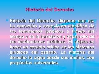 Historia del Derecho

   Historia del Derecho, diremos que es:
    La narración y exposición científica de
    los fenómenos jurídicos a través del
    tiempo y de la formación y desarrollo de
    las instituciones jurídicas. El objeto es
    hacer un estudio crítico de los sistemas
    jurídicos del pasado. La historia del
    derecho lo sigue desde sus inicios, con
    propósitos universales.
 
