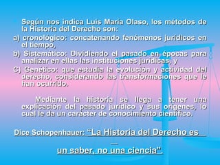   Según nos indica Luis María Olaso, los métodos de
   la Historia del Derecho son:
a) cronológico: concatenando fenómenos jurídicos en
   el tiempo,
b) Sistemático: Dividiendo el pasado en épocas para
   analizar en ellas las instituciones jurídicas, y
C) Genético: que estudia la evolución y actividad del
   derecho, considerando las transformaciones que le
   han ocurrido.

        Mediante la historia se llega a tener una
    explicación del pasado jurídico y sus orígenes, lo
    cual le da un carácter de conocimiento científico.

Dice Schopenhauer: “La Historia del Derecho es

             un saber, no una ciencia”.
 