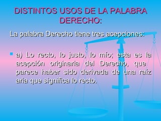 DISTINTOS USOS DE LA PALABRA
              DERECHO:
La palabra Derecho tiene tres acepciones:

   a) Lo recto, lo justo, lo mío; esta es la
    acepción originaria del Derecho, que
    parece haber sido derivada de una raíz
    aria que significa lo recto.
 