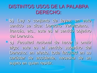 DISTINTOS USOS DE LA PALABRA
              DERECHO:
   b) Ley o conjunto de leyes; en este
    sentido se dice: Derecho Venezolano,
    francés, etc., este es el sentido objetivo
    del Derecho.
   c) Facultad racional de hacer u omitir
    algo; este es el sentido subjetivo del
    Derecho; en efecto, toda facultad en su
    carácter de accidente, necesita de un
    sujeto en quien residir.
 