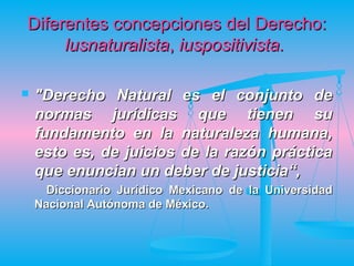 Diferentes concepciones del Derecho:
     lusnaturalista, iuspositivista.

   "Derecho Natural es el conjunto de
    normas jurídicas que tienen su
    fundamento en la naturaleza humana,
    esto es, de juicios de la razón práctica
    que enuncian un deber de justicia“,
      Diccionario Jurídico Mexicano de la Universidad
    Nacional Autónoma de México.
 