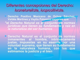 Diferentes concepciones del Derecho:
         lusnaturalista, iuspositivista.
   Derecho Positivo Mexicano de Ochoa Sánchez,
    Valdés Martínez y Veytia Palomino exponen que
"el Derecho Natural es el conjunto de normas
  jurídicas que tienen su fundamento y raíz en
  la naturaleza del ser humanos

   Derecho Natural es el conjunto de normas
    inmanentes al hombre, intrínsecamente
    justas, impuestas en su esencia por una
    voluntad suprema, que tienen su fundamento
    en la naturaleza humana, con los que
    estimamos la justicia y el bien
 