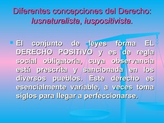 Diferentes concepciones del Derecho:
     lusnaturalista, iuspositivista.

   El conjunto de leyes forma EL
    DERECHO POSITIVO y es de regla
    social obligatoria, cuya observancia
    está prescrita y sancionada en los
    diversos pueblos. Este derecho es
    esencialmente variable, a veces toma
    siglos para llegar a perfeccionarse.
 