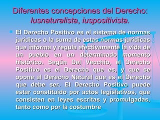 Diferentes concepciones del Derecho:
     lusnaturalista, iuspositivista.
   El Derecho Positivo es el sistema de normas
    jurídicas o la suma de estas normas jurídicas
    que informa y regula efectivamente la vida de
    un pueblo en un determinado momento
    histórico. Según Del Vecchio, el Derecho
    Positivo es el Derecho que es, y que se
    opone al Derecho Natural que es el Derecho
    que debe ser. El Derecho Positivo puede
    estar constituido por actos legislativos, que
    consisten en leyes escritas y promulgadas,
    tanto como por la costumbre
 