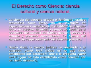 El Derecho como Ciencia: ciencia
         cultural y ciencia natural.
   La ciencia del derecho estudia el fenómeno jurídico
    teniéndolo como limite, no se involucra en
    especulaciones metafísicas, el científico del derecho
    tiene un carácter dogmático porque no modifica el
    contenido del material del trabajo que se le ofrece, lo
    estudia y presenta conclusiones. La ciencia del
    derecho se ocupa solamente del derecho positivo.

   Según Kant, la ciencia jurídica no responde a la
    cuestión ¿quid ius? (¿Que es lo que debe
    entenderse por derecho?) sino a la pregunta ¿quid
    iuris? (¿que ha sido establecido como derecho por
    un cierto sistema?).
 