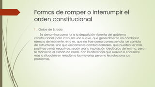 Formas de romper o interrumpir el
orden constitucional
1. Golpe de Estado:
Se denomina como tal a la deposición violenta del gobierno
constitucional, para instaurar uno nuevo, que generalmente no cambia la
esencia del existente, esto es, que no trae como consecuencia un cambio
de estructuras, sino que únicamente cambios formales, que pueden ser más
positivos o más negativos, según sea la inspiración ideológica del mismo, pero
se mantiene el estado de cosas, con la diferencia que suaviza o endurece
más la situación en relación a las mayorías pero no les soluciona sus
problemas.
 