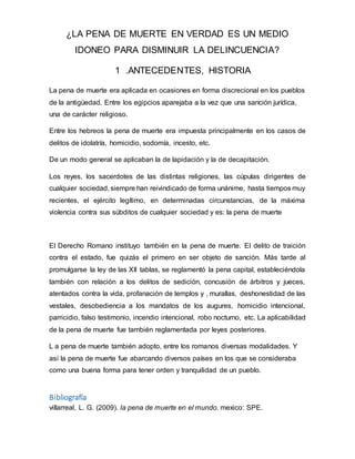 ¿LA PENA DE MUERTE EN VERDAD ES UN MEDIO
IDONEO PARA DISMINUIR LA DELINCUENCIA?
1 .ANTECEDENTES, HISTORIA
La pena de muerte era aplicada en ocasiones en forma discrecional en los pueblos
de la antigüedad. Entre los egipcios aparejaba a la vez que una sanción jurídica,
una de carácter religioso.
Entre los hebreos la pena de muerte era impuesta principalmente en los casos de
delitos de idolatría, homicidio, sodomía, incesto, etc.
De un modo general se aplicaban la de lapidación y la de decapitación.
Los reyes, los sacerdotes de las distintas religiones, las cúpulas dirigentes de
cualquier sociedad, siempre han reivindicado de forma unánime, hasta tiempos muy
recientes, el ejército legítimo, en determinadas circunstancias, de la máxima
violencia contra sus súbditos de cualquier sociedad y es: la pena de muerte
El Derecho Romano instituyo también en la pena de muerte. El delito de traición
contra el estado, fue quizás el primero en ser objeto de sanción. Más tarde al
promulgarse la ley de las XII tablas, se reglamentó la pena capital, estableciéndola
también con relación a los delitos de sedición, concusión de árbitros y jueces,
atentados contra la vida, profanación de templos y , murallas, deshonestidad de las
vestales, desobediencia a los mandatos de los augures, homicidio intencional,
parricidio, falso testimonio, incendio intencional, robo nocturno, etc. La aplicabilidad
de la pena de muerte fue también reglamentada por leyes posteriores.
L a pena de muerte también adopto, entre los romanos diversas modalidades. Y
así la pena de muerte fue abarcando diversos países en los que se consideraba
como una buena forma para tener orden y tranquilidad de un pueblo.
Bibliografía
villarreal, L. G. (2009). la pena de muerte en el mundo. mexico: SPE.
 