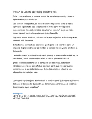 1.1PENA DE MUERTE DEFINICION, OBJETIVO Y FIN
Se ha considerado que la pena de muerte fue tomada como castigo tiende a
reprimir la conducta antisocial.
Este tiene un fin específico, se aplica a quien está pecando como lo dice su
significado y por el otro lado se considera en forma como medio para la
consecución de fines determinados, se aplica "en peccetur" (para que nadie
peque) es decir como advertencia para el demás pueblo
Hay varias teorías absolutas, afirman que la pena se justifica a sí misma y no es
un medio para otros fines.
Estas teorías son relativas, sostienen que la pena será entendida como un
propósito de prevención para los demás y la pena se impone y surte efecto en el
delincuente.
Las teorías mixtas en este orden de ideas son que la pena para la mayoría de los
pensadores juristas tiene como fin último la justicia y la defensa social.
Ignacio Villalobos sostiene que la pena para que sea eficaz, deberá ser:
intimidatorio, por lo que será aflictiva; ejemplar, por lo que debe ser publica;
correctiva, por lo que deberá disponer de medios curativos; educativa y de
adaptación; eliminatoria y justa.
Como pena capital la pena de muerte es la "sanción penal que ordena la privación
de la vida al delincuente. Ejecución que tiene muchas variantes, pero en común
deben matar a quien se aplique".
Bibliografía
NIETO, D. A. (2014). LOS DERECHOS HUMANOS Y LA PENA DE MUERTE.
MEXICO: CODHEM.
 