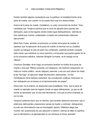 1.2 DISCUCIONES PARA DOCTRINARLA
Existen también algunos pensadores que no justifican el restablecimiento de la
pena de muerte, aun cuando no se pueda decir que son abolicionistas.
Acerca de la pena de muerte, Castellanos un autor reconocido de nombre: Tena
manifiesta que "revela la práctica que no sirve de ejemplo para quienes han
delinquido, pues en los lugares donde existe sigue delinquiéndose, además es
bien sabido que muchos condenados a muerte han presenciado anteriores
ejecuciones".
Mario Ruiz Funes, también se pronuncia en contra de la pena de muerte, al
expresar que "la aplicación de la pena de muerte no termina con su crueldad
cuando se extingue la vida de quien fue condenado, pretende también causarle
daño moral, que sobreviva su mera memoria y el recuerdo que pueda quedar de el
en la conciencia delictiva. Además infringirle la muerte, se le castiga con la
infamia".
Francisco González de la Vega, se pronuncia también en contra de la pena de
muerte y dice que "México presenta, por desgracia, una tradición sanguinaria; se
mata por motivo político, social, religioso, pasional, y aun por puro placer de matar;
la ley "ley fuga", la ejecución ilegal de presuntos delincuentes, es otra
manifestación de la bárbara costumbre; las convulsiones políticas mexicanas se
han distinguido por el exceso en el derramamiento de sangre".
Ahora bien, de lo anterior se desprende para Castellanos Tena, que la pena de
muerte es ejemplar para los lugares donde se sigue delinquiendo, ya que es allí
donde se demuestra que no hay real intimidación, sino que la única amenaza es
con la vida.
Tampoco podemos decir que no intimida, pero también debemos reconocer que si
anteriores delincuentes presenciaron penas de muerte y continúan delinquiendo,
es solo una demostración que es incorregible. Ignacio Villalobos alega que
muchos han presenciado de una ejecución o tuvieron noticias de ellas no significa
que la intimidación y la ejemplaridad no son eficaces en forma absoluta".
 
