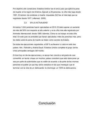 Por séptimo año consecutivo Estados Unidos fue el único país que aplicó la pena
de muerte en la región de América. Ejecutó a 28 personas, la cifra más baja desde
1991. El número de condenas a muerte impuestas (52) fue el más bajo que se
registraba desde 1977. (villarreal, 2009)
2.2 EN LA ACTUALIDAD
Al menos 1.634 personas fueron ejecutadas en 2015. El dato supone un aumento
de más del 50% con respecto al año anterior y es la cifra más alta registrada por
Amnistía Internacional desde 1989. Además, China no se incluye en esta cifra
total. En este país es probable que fueran ejecutadas miles de personas más, pero
los datos sobre la pena de muerte se tratan como secreto de Estado.
De todas las ejecuciones registradas, el 89 % se llevaron a cabo en solo tres
países: Irán, Pakistán y Arabia Saudí. Estados Unidos completa el grupo de los
cinco principales verdugos del mundo.
Si bien hoy en día las ejecuciones y si apoyo han crecido a tal grado de casi
convertirlo en teoría o leyes en muchos países considero que esto debe parar ya
sea por parte de autoridades que no estén de acuerdo o de parte de las mismas
personas el pueblo ya que hay varios estudios en los que investigue que el
terminar con la vida de un delincuente no disminuye un 100% la delincuencia.
Conclusión
 