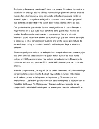 A mi parecer la pena de muerte nació como una manera de mejorar y corregir a la
sociedad, sin embargo esta ha crecido y cambiado ya que en los últimos años las
muertes han ido creciendo y como comentaba antes la delincuencia ha ido en
aumento y por lo consiguiente esta justicia no es una buena manera ya que no
cura del todo a la sociedad como suelen decir varios autores a favor de esto.
Otro punto de vista que a través de esta investigación me di cuenta fue que la
mejor manera en la que pude llegar por ultimo seria que la mejor manera de
resolver la delincuencia es ver que es lo que ocasiona desde la raíz este
fenómeno podría hacerse un estudio de la pobreza ya que a mi parecer es lo que
lo ocasiona, el robar para conseguir sustento a la familia ya que por motivos de
escaso trabajo o muy poco salario es razón suficiente para llegar a recurrir a
extremos.
Sin embargo algunos motivos para el optimismo y seguir el camino para no apoyar
esta cruel forma de justicia si así se le puede llamar a pesar de estas malas
noticias en 2015 que comentaba, hay motivos para el optimismo. El número de
condenas a muerte impuestas en 2015 ha decrecido en comparación con el año
anterior.
Además, por primera vez, la mayoría de los países del mundo, 103, han abolido ya
por completo la pena de muerte. En total, hay en todo el mundo: 140 estados
abolicionistas, ya sea en la ley como en la práctica, y 58 estados que son
retencioncitas. Los últimos países en los que se ha conseguido la abolición son: la
República del Congo, Fiji, Madagascar y Surinam. Además, Mongolia se ha
comprometido a la abolición de la pena de muerte para cualquier delito en 2016.
 