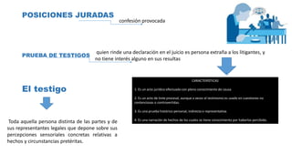 POSICIONES JURADAS
confesión provocada
PRUEBA DE TESTIGOS
quien rinde una declaración en el juicio es persona extraña a los litigantes, y
no tiene interés alguno en sus resultas
CARACTERÍSTICAS
1. Es un acto jurídico efectuado con pleno conocimiento de causa.
2. Es un acto de tinte procesal, aunque a veces el testimonio es usado en cuestiones no
contenciosas o controvertidas.
3. Es una prueba histórico-personal, indirecta o representativa.
4. Es una narración de hechos de los cuales se tiene conocimiento por haberlos percibido.
El testigo
Toda aquella persona distinta de las partes y de
sus representantes legales que depone sobre sus
percepciones sensoriales concretas relativas a
hechos y circunstancias pretéritas.
 
