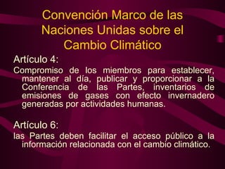 Convención Marco de las Naciones Unidas sobre el Cambio Climático Artículo 4:  Compromiso de los miembros para establecer, mantener al día, publicar y proporcionar a la Conferencia de las Partes, inventarios de emisiones de gases con efecto invernadero generadas por actividades humanas.  Artículo 6:   las Partes deben facilitar el acceso público a la información relacionada con el cambio climático. 