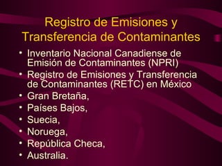 Registro de Emisiones y Transferencia de Contaminantes Inventario Nacional Canadiense de Emisión de Contaminantes (NPRI) Registro de Emisiones y Transferencia de Contaminantes (RETC) en México Gran Bretaña,  Países Bajos,  Suecia,  Noruega,  República Checa,  Australia. 
