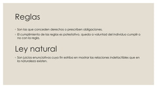 Reglas
◦ Son las que conceden derechos o prescriben obligaciones.
◦ El cumplimiento de las reglas es potestativo, queda a voluntad del individuo cumplir o
no con la regla.
Ley natural
◦ Son juicios enunciativos cuyo fin estriba en mostrar las relaciones indefactibles que en
la naturaleza existen.
 