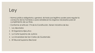 Ley
◦ Norma jurídica obligatoria y general, dictada por legítimo poder para regular la
conducta de los hombres o para establecer los órganos necesarios para el
cumplimiento de sus fines.
◦ Conforme al artículo 174 de la Constitución, tienen iniciativa de ley:
1. Los diputados
2. El Organismo Ejecutivo
3. La Corte Suprema de Justicia
4. La Universidad de San Carlos de Guatemala
5. El Tribunal Supremo Electoral
 