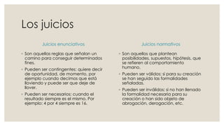 Los juicios
Juicios enunciativos
◦ Son aquellas reglas que señalan un
camino para conseguir determinados
fines.
◦ Pueden ser contingentes: quiere decir
de oportunidad, de momento, por
ejemplo cuando decimos que está
lloviendo y puede ser que deje de
llover.
◦ Pueden ser necesarios: cuando el
resultado siempre es el mismo. Por
ejemplo: 4 por 4 siempre es 16.
Juicios normativos
◦ Son aquellos que plantean
posibilidades, supuestos, hipótesis, que
se refieren al comportamiento
humano.
◦ Pueden ser válidos: si para su creación
se han seguido las formalidades
señaladas.
◦ Pueden ser inválidos: si no han llenado
la formalidad necesaria para su
creación o han sido objeto de
abrogación, derogación, etc.
 