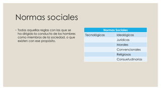 Normas sociales
◦ Todas aquellas reglas con las que se
ha dirigido la conducta de los hombres
como miembros de la sociedad, o que
existen con ese propósito.
Normas Sociales
Tecnológicas Ideológicas
Jurídicas
Morales
Convencionales
Religiosas
Consuetudinarias
 