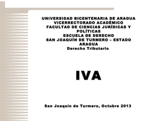 UNIVERSIDAD BICENTENARIA DE ARAGUA
VICERRECTORADO ACADÉMICO
FACULTAD DE CIENCIAS JURÍDICAS Y
POLÍTICAS
ESCUELA DE DERECHO
SAN JOAQUÍN DE TURMERO – ESTADO
ARAGUA
Derecho Tributario

IVA
San Joaquín de Turmero, Octubre 2013

 