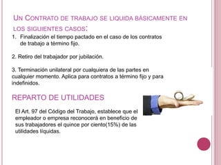 UN CONTRATO DE TRABAJO SE LIQUIDA BÁSICAMENTE EN
LOS SIGUIENTES CASOS:
1. Finalización el tiempo pactado en el caso de los contratos
de trabajo a término fijo.
2. Retiro del trabajador por jubilación.
3. Terminación unilateral por cualquiera de las partes en
cualquier momento. Aplica para contratos a término fijo y para
indefinidos.
REPARTO DE UTILIDADES
El Art. 97 del Código del Trabajo, establece que el
empleador o empresa reconocerá en beneficio de
sus trabajadores el quince por ciento(15%) de las
utilidades líquidas.
 