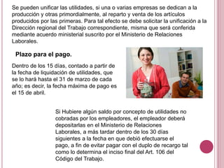 Se pueden unificar las utilidades, si una o varias empresas se dedican a la
producción y otras primordialmente, al reparto y venta de los artículos
producidos por las primeras. Para tal efecto se debe solicitar la unificación a la
Dirección regional del Trabajo correspondiente, misma que será conferida
mediante acuerdo ministerial suscrito por el Ministerio de Relaciones
Laborales.
Plazo para el pago.
Dentro de los 15 días, contado a partir de
la fecha de liquidación de utilidades, que
se lo hará hasta el 31 de marzo de cada
año; es decir, la fecha máxima de pago es
el 15 de abril.
Si Hubiere algún saldo por concepto de utilidades no
cobradas por los empleadores, el empleador deberá
depositarlas en el Ministerio de Relaciones
Laborales, a más tardar dentro de los 30 días
siguientes a la fecha en que debió efectuarse el
pago, a fin de evitar pagar con el duplo de recargo tal
como lo determina el inciso final del Art. 106 del
Código del Trabajo.
 