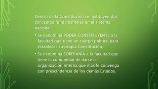 Dentro de la Constitución se instituyen dos
conceptos fundamentales en el sistema
nacional:
• Se denomina PODER CONSTITUYENTE a la
facultad que tiene un cuerpo político para
establecer su propia Constitución.
• Se denomina SOBERANÍA a la facultad que
tiene la comunidad de darse la
organización interna que más le convenga
con prescindencia de los demás Estados.
 