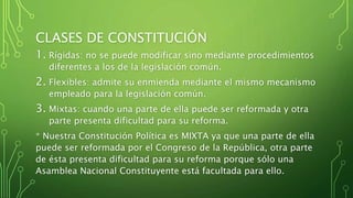 CLASES DE CONSTITUCIÓN
1. Rígidas: no se puede modificar sino mediante procedimientos
diferentes a los de la legislación común.
2. Flexibles: admite su enmienda mediante el mismo mecanismo
empleado para la legislación común.
3. Mixtas: cuando una parte de ella puede ser reformada y otra
parte presenta dificultad para su reforma.
* Nuestra Constitución Política es MIXTA ya que una parte de ella
puede ser reformada por el Congreso de la República, otra parte
de ésta presenta dificultad para su reforma porque sólo una
Asamblea Nacional Constituyente está facultada para ello.
 