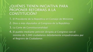 ¿QUIÉNES TIENEN INICIATIVA PARA
PROPONER REFORMAS A LA
CONSTITUCIÓN?
1. El Presidente de la República en Consejo de Ministros
2. Dios o más diputados al Congreso de la República
3. La Corte de Constitucionalidad
4. El pueblo mediante petición dirigida al Congreso con el
mínimo de 5,000 ciudadanos debidamente empadronados por
el Registro de Ciudadanos
 