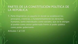 PARTES DE LA CONSTITUCIÓN POLÍTICA DE
LA REPÚBLICA
1. Parte Dogmática: es aquella en donde se establecen los
principios, creencias, y fundamentalmente los derechos
humanos, tanto individuales como sociales, que se le otorgan
al pueblo como sector gobernado frente al poder público
como poder gobernante.
Artículos 1 al 139
 