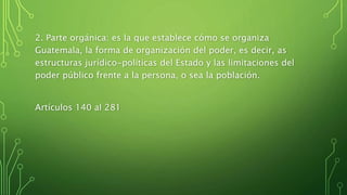 2. Parte orgánica: es la que establece cómo se organiza
Guatemala, la forma de organización del poder, es decir, as
estructuras jurídico-políticas del Estado y las limitaciones del
poder público frente a la persona, o sea la población.
Artículos 140 al 281
 