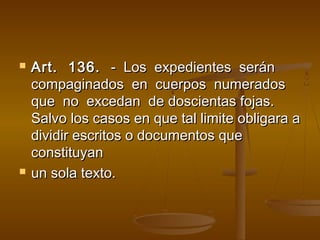    Art. 136. - Los expedientes serán
    compaginados en cuerpos numerados
    que no excedan de doscientas fojas.
    Salvo los casos en que tal limite obligara a
    dividir escritos o documentos que
    constituyan
   un sola texto.
 