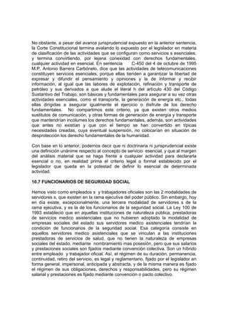 No obstante, a pesar del avance jurisprudencial expuesto en la anterior sentencia,
la Corte Constitucional termina avalando lo expuesto por el legislador en materia
de clasificación de las actividades que se configuran como servicios s esenciales,
y termina convirtiendo, por lejana conexidad con derechos fundamentales,
cualquier actividad en esencial. En sentencia     C-450 del 4 de octubre de 1995
M.P. Antonio Barrera Carbónelo, dice que las actividades de telecomunicaciones
constituyen servicios esenciales, porque ellas tienden a garantizar la libertad de
expresar y difundir el pensamiento y opiniones y la de informar y recibir
información, al igual que las labores de explotación, refinación y transporte de
petróleo y sus derivados a que alude el literal h del artículo 430 del Código
Sustantivo del Trabajo, son básicas y fundamentales para asegurar a su vez otras
actividades esenciales, como el transporte, la generación de energía etc., todas
ellas dirigidas a asegurar igualmente el ejercicio o disfrute de los derecho
fundamentales. No compartimos este criterio, ya que existen otros medios
sustitutos de comunicación, y otras formas de generación de energía y transporte
que mantendrían incólumes los derechos fundamentales, además, son actividades
que antes no existían y que con el tiempo se han convertido en típicas
necesidades creadas, cuya eventual suspensión, no colocarían en situación de
desprotección los derecho fundamentales de la humanidad.

Con base en lo anterior, podemos decir que ni doctrinaria ni jurisprudencial existe
una definición unánime respecto al concepto de servicio esencial, y que al margen
del análisis material que se haga frente a cualquier actividad para declararla
esencial o no, en realidad prima el criterio legal o formal establecido por el
legislador que queda en la potestad de definir lo esencial de determinada
actividad.

10.7 FUNCIONARIOS DE SEGURIDAD SOCIAL

Hemos visto como empleados s y trabajadores oficiales son las 2 modalidades de
servidores s, que existen en la rama ejecutiva del poder público. Sin embargo, hoy
en día existe, excepcionalmente, una tercera modalidad de servidores s de la
rama ejecutiva, y es la de los funcionarios de la seguridad social. La Ley 100 de
1993 estableció que en aquellas instituciones de naturaleza pública, prestadoras
de servicios medico asistenciales que no hubieren adoptado la modalidad de
empresas sociales del estado sus servidores medico asistenciales tendrían la
condición de funcionarios de la seguridad social. Esa categoría consiste en
aquellos servidores medico asistenciales que se vinculan a las instituciones
prestadoras de servicios de salud, que no tienen la naturaleza de empresas
sociales del estado, mediante nombramiento mas posesión, pero que sus salarios
y prestaciones sociales son fijados mediante convención colectiva. Son un híbrido
entre empleado y trabajador oficial. Así, el régimen de su duración, permanencia,
continuidad, retiro del servicio, es legal y reglamentario, fijado por el legislador en
forma general, impersonal, anticipada y abstracta, y de la misma manera es fijado
el régimen de sus obligaciones, derechos y responsabilidades, pero su régimen
salarial y prestaciones es fijado mediante convención o pacto colectivo.
 