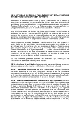 10.14 DEFINICIÓN DE EMPLEO, Y LOS ELEMENTOS Y CARACTERÍSTICAS
QUE SE PUEDEN EXTRAER DE ESA DEFINICIÓN

Atendiendo al mandato constitucional, y según Lo establecido por la doctrina y
jurisprudencia mayoritaria, podemos decir que empleo público es el conjunto de
actividades, funciones, obligaciones y responsabilidades de carácter permanente,
fijadas en la Constitución, en la Ley y el Reglamento, para ser desempeñadas por
una persona natural, con el fin de satisfacer las necesidades estatales.

Hoy en día la noción de empleo trae otras connotaciones y componentes, a
instancias del artículo 2 del decreto 785 de 2005, “se entiende por empleo el
conjunto de funciones, tareas y responsabilidades que se le asignan a una
persona y las competencias requeridas para llevarlas a cabo, con el propósito de
satisfacer el cumplimiento de los planes de desarrollo y los fines del Estado.

Las competencias laborales, funciones y requisitos específicos para su ejercicio
serán fijados por las autoridades competentes para crearlos, con sujeción a lo
previsto por este decreto ley y a los que establezca el Gobierno Nacional, salvo
para aquellos empleos cuyas funciones y requisitos estén señalados en la
Constitución Política o en leyes especiales...” Es este un nuevo enfoque del
empleo, no obstante y en aras de entender la noción haremos la siguiente
descripción, no sin antes precisar la necesidad de ampliarla al tenor de la
existencia de un nuevo régimen fundado en competencias.

De esa definición podemos extractar los elementos que constituyen las
características del empleo, de la siguiente manera:

10.14.1. Conjunto de actividades: hace referencia a unas actividades, funciones,
obligaciones de carácter material o intelectual en determinada actividad.

10.14.2. Naturaleza permanente de esas actividades: Siempre estaremos
haciendo referencia a que esas actividades tienden a ser de naturaleza
permanente. Sin embargo la Ley 909 de 2004 estableció la existencia de empleos
s de naturaleza ocasional o transitoria, con lo cual se desvirtuaba la definición
constitucional, doctrinal y jurisprudencial de lo que es el empleo público.

10.14.3. Las funciones deben estar establecidas en ley o reglamento: La ley o
reglamento son los que determinan las funciones, actividades, responsabilidades y
obligaciones del empleo. Esto es producto del principio de legalidad, fundador del
lo que se denomina Estado de Derecho, por lo que es en la Ley donde se
encuentran establecidas todas las actividades que el Estado y sus agentes
pueden desarrolla. De este principio, se desprende que los funcionarios solo
puedan hacer lo que la ley o reglamento les autorice hacer, de tal manera que son
responsables no solo por el incumplimiento de la ley sino también por la
extralimitación en las funciones o por la omisión en el cumplimiento de las mismas.
Es decir, la ley y el reglamento no solo indican la competencia del funcionario, sino
que también son la fuente de responsabilidad para los empleados s. Por ello,
 