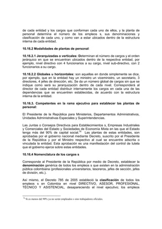 de cada entidad y los cargos que conforman cada uno de ellos, y la planta de
personal determina el número de los empleos s, sus denominaciones y
clasificación de cada uno, y como van a estar ubicados dentro de la estructura
interna de cada entidad.

10.16.2 Modalidades de plantas de personal:

10.16.2.1 Jerarquizadas o verticales: Determinan el número de cargos y el orden
jerárquico en que se encuentran ubicados dentro de la respectiva entidad, por
ejemplo, nivel directivo con 4 funcionarios a su cargo, nivel sub-directivo, con 2
funcionarios a su cargo.

10.16.2.2 Globales u horizontales: son aquellas en donde simplemente se dice,
por ejemplo, que en la entidad hay un ministro un viceministro, un secretario, 3
directores, 4 jefes de dirección, etc. Se da un número global de cargos sin que se
indique como será su jerarquización dentro de cada nivel. Corresponderá al
director de cada entidad distribuir internamente los cargos en cada una de las
dependencias que se encuentren establecidas, de acuerdo con la estructura
interna de la entidad.

10.16.3. Competentes en la rama ejecutiva para establecer las plantas de
personal:

El Presidente de la República para Ministerios, Departamentos Administrativos,
Unidades Administrativas Especiales y Superintendencias.

Las Juntas o Consejos Directivos para Establecimientos s, Empresas Industriales
y Comerciales del Estado y Sociedades de Economía Mixta en las que el Estado
tenga más del 90% de capital social.76 Las plantas de estas entidades, son
aprobadas por el gobierno nacional mediante Decreto, suscrito por el Presidente
de la República y por el Ministro respectivo al cual se encuentre adscrita o
vinculada la entidad. Esta aprobación es una manifestación del control de tutela
que el gobierno ejerce sobre estas entidades.

10.16.4 Nomenclatura de los cargos s

Corresponde al Presidente de la República por medio de Decreto, establecer la
denominación genérica de todos los empleos s que existen en la administración
pública colombiana (profesionales universitarios, tesoreros, jefes de sección, jefes
de división, etc.).

Así mismo, el Decreto 785 de 2005 estableció la clasificación de todos los
empleos s en Colombia en nivel DIRECTIVO, ASESOR, PROFESIONAL,
TÉCNICO Y ASISTENCIAL, desapareciendo el nivel ejecutivo; los empleos


76
     Si es menos del 90% ya no serán empleados s sino trabajadores oficiales.
 