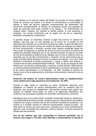 Es un sistema en el cual los cargos del Estado se proveen en forma reglada a
través de concurso de méritos y en donde el nombramiento, la continuidad, el
asenso o retiro del servicio, depende exclusivamente del desempeño del
funcionario correspondiente; el sistema se caracteriza porque hay igualdad de
todas las personas para poder acceder a los cargos s, sin discriminación de
ninguna clase, inclusive, sin importar el partido político al cual pertenece o
simpatiza. Las únicas condiciones que se exigen son las de su capacidad,
idoneidad, competencia y experiencia.

A grandes rasgos, en Colombia, durante el siglo XIX tuvimos un sistema de
despojo, solo que aquí no solo operaba por el triunfo de un partido en las
elecciones sino también por su triunfo en las guerras civiles. A partir del siglo XX y
hasta los años cincuenta tuvimos una mezcla de sistema de despojo con sistema
de libre nombramiento y remoción, aunque hubo intentos incipientes desde los
años veinte de organizar un sistema de carrera el cual no funcionó. El sistema de
hegemonía partidista implicaba que en los grandes periodos de asenso al poder
de uno de los partidos el sistema era de despojo, pero no era un sistema único, se
mezclaba con uno de libre nombramiento y remoción. En los años treinta sube al
poder el partido liberal dándose de hecho un sistema de despojo. En el año 1946
asciende nuevamente el partido conservador y vuelve a operar este sistema, y
cuando toma el poder el General Rojas Pinilla en 1953, se da una mezcla de este
sistema con uno de libre nombramiento y remoción. A partir del año 1958 tenemos
un sistema predominantemente de libre nombramiento y remoción combinado con
el de carrera administrativa. La Constitución de 1991 consagró el sistema de
carrera como el de la regla general y el de libre nombramiento y remoción como la
excepción.

Evolución del sistema de carrera administrativa hasta su establecimiento
como sistema de la regla general en la Constitución de 1991:

Durante el siglo veinte en Colombia se vieron incipientes esfuerzos para
establecer un sistema de carrera administrativa, pero se quedaron solo en
tentativas, que aunque se establecieron instrumentos jurídicos para aplicar ese
sistema, en realidad nunca operó, en razón a la hegemonía bipartidista, que
conllevó a uno de despojo mezclado con el de libre nombramiento y remoción.

Recodemos que en los años treinta, el partido conservador pierde su hegemonía,
y el partido liberal asciende al poder, haciendo que los conservadores que estaban
ocupando los cargos s durante casi 30 años hicieran lo posible por perderlos. A la
inversa va a suceder cuando en 1946 los conservadores vuelven al poder. Se
debe tener en cuenta que para esos años, Colombia era un país eminentemente
agrícola, rural, la industria era incipiente, siendo el empleo la fuente principal de
trabajo para las personas.

Uno de los motivos que mas acrecentaba la violencia partidista, era el
acceso a los cargos s. Por ello, entre liberales y conservadores se acordó el
 