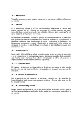 10.18.4 Publicidad

Todas las actuaciones para proveer los cargos de carrera son públicas, el sistema
de carrera

10.18.5 Mérito

En el sistema de carrera, el ingreso, permanencia y ascenso de la carrera solo
puede hacerse por el sistema de concurso de meritos, además de estar
demostrándose permanentemente las calidades idóneas para desempeñar el
cargo mediante evaluaciones periódicas.

No se ingresa a la carrera sino se ha ganado un concurso en el cual se demostró
que quien lo ganó tenía los mejores conocimientos, experiencia, competencias e
idoneidad requerida para desempeñar el cargo. Igualmente, el funcionario no
llega ocupar una posición o cargo más elevado, si previamente no ha existido un
concurso de meritos, en donde haya demostrado la idoneidad para ocupar ese
empleo más alto.

10.18.6 Transparencia

Según la ley 909 de 2004 se refiere a que la gestión de los procesos de selección
y en el escogimiento de los jurados y órganos técnicos encargados de la selección
sea diáfano, para evitar que otros criterios primen sobre el mérito y la igualdad o
imparcialidad de las condiciones entre los aspirantes.

10.18.7. Especialización

El ingreso y el ascenso en los empleos s de carrera se llevará a cabo con la
participación de los órganos técnicos encargados de ejecutar los procesos de
selección.

10.18.8. Garantía de imparcialidad

Los procedimientos de selección y ascenso, contarán con la garantía de
imparcialidad de los órganos encargados de gestionar y llevar a cabo cada uno de
los procedimientos.

10.18.9. Confiabilidad y validez

Deben brindar confiabilidad y validez los instrumentos y pruebas utilizados para
verificar la capacidad y competencias de los aspirantes a acceder a los empleos s
de carrera.
 