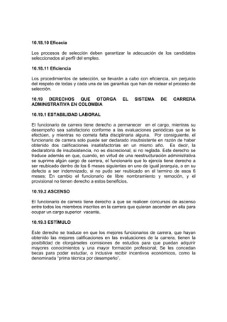 10.18.10 Eficacia

Los procesos de selección deben garantizar la adecuación de los candidatos
seleccionados al perfil del empleo.

10.18.11 Eficiencia

Los procedimientos de selección, se llevarán a cabo con eficiencia, sin perjuicio
del respeto de todas y cada una de las garantías que han de rodear el proceso de
selección.

10.19 DERECHOS QUE OTORGA                    EL    SISTEMA      DE    CARRERA
ADMINISTRATIVA EN COLOMBIA

10.19.1 ESTABILIDAD LABORAL

El funcionario de carrera tiene derecho a permanecer en el cargo, mientras su
desempeño sea satisfactorio conforme a las evaluaciones periódicas que se le
efectúen, y mientras no cometa falta disciplinaria alguna. Por consiguiente, el
funcionario de carrera solo puede ser declarado insubsistente en razón de haber
obtenido dos calificaciones insatisfactorias en un mismo año. Es decir, la
declaratoria de insubsistencia, no es discrecional, si no reglada. Este derecho se
traduce además en que, cuando, en virtud de una reestructuración administrativa
se suprime algún cargo de carrera, el funcionario que lo ejercía tiene derecho a
ser reubicado dentro de los 6 meses siguientes en uno de igual jerarquía, o en su
defecto a ser indemnizado, si no pudo ser reubicado en el termino de esos 6
meses; En cambio el funcionario de libre nombramiento y remoción, y el
provisional no tienen derecho a estos beneficios.

10.19.2 ASCENSO

El funcionario de carrera tiene derecho a que se realicen concursos de ascenso
entre todos los miembros inscritos en la carrera que quieran ascender en ella para
ocupar un cargo superior vacante,

10.19.3 ESTÍMULO

Este derecho se traduce en que los mejores funcionarios de carrera, que hayan
obtenido las mejores calificaciones en las evaluaciones de la carrera, tienen la
posibilidad de otorgárseles comisiones de estudios para que puedan adquirir
mayores conocimientos y una mayor formación profesional; Se les concedan
becas para poder estudiar, o inclusive recibir incentivos económicos, como la
denominada “prima técnica por desempeño”.
 