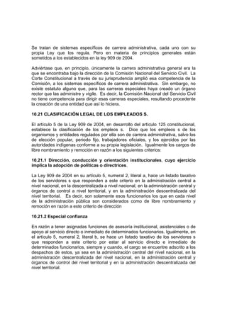 Se tratan de sistemas específicos de carrera administrativa, cada uno con su
propia Ley que los regula. Pero en materia de principios generales están
sometidos a los establecidos en la ley 909 de 2004.

Adviértase que, en principio, únicamente la carrera administrativa general era la
que se encontraba bajo la dirección de la Comisión Nacional del Servicio Civil. La
Corte Constitucional a través de su jurisprudencia amplió esa competencia de la
Comisión, a los sistemas específicos de carrera administrativa. Sin embargo, no
existe estatuto alguno que, para las carreras especiales haya creado un órgano
rector que las administre y vigile. Es decir, la Comisión Nacional del Servicio Civil
no tiene competencia para dirigir esas carreras especiales, resultando procedente
la creación de una entidad que así lo hiciera.

10.21 CLASIFICACIÓN LEGAL DE LOS EMPLEADOS S.

El artículo 5 de la Ley 909 de 2004, en desarrollo del artículo 125 constitucional,
establece la clasificación de los empleos s. Dice que los empleos s de los
organismos y entidades regulados por ella son de carrera administrativa, salvo los
de elección popular, periodo fijo, trabajadores oficiales, y los ejercidos por las
autoridades indígenas conforme a su propia legislación. Igualmente los cargos de
libre nombramiento y remoción en razón a los siguientes criterios:

10.21.1 Dirección, conducción y orientación institucionales, cuyo ejercicio
implica la adopción de políticas o directrices.

La Ley 909 de 2004 en su artículo 5, numeral 2, literal a, hace un listado taxativo
de los servidores s que responden a este criterio en la administración central a
nivel nacional, en la descentralizada a nivel nacional, en la administración central y
órganos de control a nivel territorial, y en la administración descentralizada del
nivel territorial. Es decir, son solamente esos funcionarios los que en cada nivel
de la administración pública son considerados como de libre nombramiento y
remoción en razón a este criterio de dirección

10.21.2 Especial confianza

En razón a tener asignadas funciones de asesoría institucional, asistenciales o de
apoyo al servicio directo o inmediato de determinados funcionarios. Igualmente, en
el artículo 5, numeral 2, literal b, se hace un listado taxativo de los servidores s
que responden a este criterio por estar al servicio directo e inmediato de
determinados funcionarios, siempre y cuando, el cargo se encuentre adscrito a los
despachos de estos, ya sea en la administración central del nivel nacional, en la
administración descentralizada del nivel nacional, en la administración central y
órganos de control del nivel territorial y en la administración descentralizada del
nivel territorial.
 