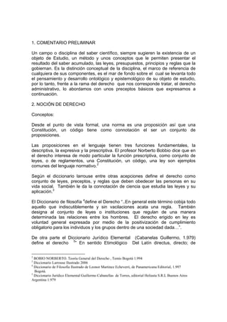 1. COMENTARIO PRELIMINAR

Un campo o disciplina del saber científico, siempre sugieren la existencia de un
objeto de Estudio, un método y unos conceptos que le permiten presentar el
resultado del saber acumulado, las leyes, presupuestos, principios y reglas que la
gobiernan. Es la distinción conceptual de la disciplina, el marco de referencia de
cualquiera de sus componentes, es el mar de fondo sobre el cual se levanta todo
el pensamiento y desarrollo ontológico y epistemológico de su objeto de estudio,
por lo tanto, frente a la rama del derecho que nos corresponde tratar, el derecho
administrativo, lo abordamos con unos preceptos básicos que expresamos a
continuación.

2. NOCIÓN DE DERECHO

Conceptos:

Desde el punto de vista formal, una norma es una proposición así que una
Constitución, un código tiene como connotación el ser un conjunto de
proposiciones.

Las proposiciones en el lenguaje tienen tres funciones fundamentales, la
descriptiva, la expresiva y la prescriptiva. El profesor Norberto Bobbio dice que en
el derecho interesa de modo particular la función prescriptiva, como conjunto de
leyes, o de reglamentos, una Constitución, un código, una ley son ejemplos
comunes del lenguaje normativo.2

Según el diccionario larrouse entre otras acepciones define el derecho como
conjunto de leyes, preceptos, y reglas que deben obedecer las personas en su
vida social. También le da la connotación de ciencia que estudia las leyes y su
aplicación.3

El Diccionario de filosofía 4define el Derecho “..En general este término cobija todo
aquello que indiscutiblemente y sin vacilaciones acata una regla. También
designa al conjunto de leyes o instituciones que regulan de una manera
determinada las relaciones entre los hombres. El derecho erigido en ley es
voluntad general expresada por medio de la positivización de cumplimiento
obligatorio para los individuos y los grupos dentro de una sociedad dada…”.

De otra parte el Diccionario Jurídico Elemental (Cabanelas Guillermo, 1.979)
define el derecho 5” En sentido Etimológico Del Latín directus, directo; de


2
  BOBIO NORBERTO. Teoría General del Derecho , Temis Bogotá 1.994
3
  Diccionario Larrouse Ilustrado 2006
4
  Diccionario de Filosofia Ilustrado de Leonor Martinez Echeverri, de Panamericana Editorial, 1.997
  Bogotá.
5
  Diccionario Jurídico Elemental Guillermo Cabanellas de Torres, editorial Heliasta S.R.L Buenos Aires
Argentina 1.979
 