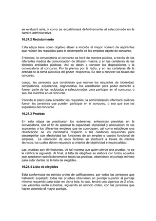 se evaluará este, y como se escalafonará definitivamente al seleccionado en la
carrera administrativa.

10.24.2 Reclutamiento

Esta etapa tiene como objetivo atraer e inscribir el mayor número de aspirantes
que reúnan los requisitos para el desempeño de los empleos objeto de concurso.

Entonces, la convocatoria al concurso se hará de manera pública, a través de los
diferentes medios de comunicación de difusión masiva, y en las carteleras de las
distintas entidades públicas. Así se darán a conocer las disposiciones y la
convocatoria al concurso. Por la prensa por la radio, y en las carteleras de la
entidad de la rama ejecutiva del poder respectiva. Se dan a conocer las bases del
concurso.

Luego, las personas que consideran que reúnen los requisitos de idoneidad,
competencia, experiencia, cognoscitiva, los acreditaran para poder entrarán a
formar parte de los reclutados o seleccionados para participar en el concurso, o
sea, los inscritos en el concurso.

Vencido el plazo para acreditar los requisitos, la administración informará quiénes
fueron las personas que pueden participar en el concurso, o sea que son los
aspirantes del concurso.

10.24.3 Pruebas

En esta etapa se practicaran los exámenes, entrevistas previstas en la
convocatoria, con el fin de apreciar la capacidad, idoneidad y adecuación de los
aspirantes a los diferentes empleos que se convoquen, así como establecer una
clasificación de los candidatos respecto a las calidades requeridas para
desempeñar con efectividad las funciones de un empleo o cuadro funcional de
empleos. La valoración de esos factores se efectuará a través de medios
técnicos, los cuales deben responde a criterios de objetividad e imparcialidad.

Las pruebas son eliminatorias, de tal manera que quien pierde una prueba, no se
le califica la siguiente. Al final, la lista de elegibles se elabora con todos aquellos
que aprobaron satisfactoriamente todas las pruebas, obteniendo el puntaje mínimo
para estar dentro de la lista de elegibles.

10.24.4 Lista de elegibles

Está conformada en estricto orden de calificaciones, por todas las personas que
habiendo superado todas las pruebas obtuvieron un puntaje superior al puntaje
mínimo requerido para estar en dicha lista, la cual, tendrá una vigencia de 2 años.
Las vacantes serán cubiertas, siguiendo en estricto orden, con las personas que
hayan obtenido el mayor puntaje.
 