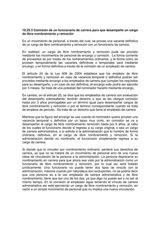 10.25.3 Comisión de un funcionario de carrera para que desempeñe un cargo
de libre nombramiento y remoción

Es un movimiento de personal, a través del cual, se provee una vacante definitiva
de un cargo de libre nombramiento y remoción con un funcionario de carrera.

En realidad, un cargo de libre nombramiento y remoción pude ser provisto
mediante los movimientos de personal de encargo y comisión. La forma corriente
de proveerlos es por medio de los nombramientos ordinarios, y la forma como se
proveen temporalmente las vacantes definitivas o temporales será mediante
encargo, y en forma definitiva a través de la comisión de un empleado de carrera.

El artículo 24 de la Ley 909 de 2004 establece que los empleos de libre
nombramiento y remoción en caso de vacancia temporal o definitiva podrán ser
provistos mediante encargo a los empleados de carrera que cumplan los requisitos
para su desempeño, y en caso de ser definitiva, el encargo solo podrá ser ejercido
por 3 meses. Se trata de una potestad del nominador hacerlo mediante encargo.

En cambio, en el artículo 25, se dice que los empleados de carrera con evaluación
del desempeño sobresaliente, tendrán derecho a que se les otorgue comisión
hasta por 3 años prorrogables por un término igual para desempeñar cargos de
libre nombramiento y remoción o por el término correspondiente cuando se trata
de empleos de período. Se trata de un derecho que tiene el empleado de carrera

Mientras que la figura del encargo se usa cuando el nominador quiere proveer una
vacancia temporal o definitiva por un lapso muy corto, en comisión se va a
desempeñar el cargo de libre nombramiento remoción hasta por 6 años, al cabo
de los cuales el funcionario decide si regresa a su cargo original, o sea un cargo
de carrera administrativa, o si solicita a la administración que lo nombre de forma
ordinaria, definitiva, en el cargo de libre nombramiento y remoción. Si la
administración decide no nombrarlo, el funcionario simplemente regresa a su
cargo de carrera.

Si decide que lo vinculen por nombramiento ordinario, perderá sus derechos de
carrera, ya que no se tratará de un movimiento de personal sino de una nueva
clase de vinculación de la persona a la administración. La persona deprecaría su
nombramiento en carrera para que ahora sea visto por la administración como un
funcionario de libre nombramiento y remoción, por lo cual así será tratado
jurídicamente. Una funcionario no puede tener dos tipos de vinculo con la
administración, máxime cuando por naturaleza son excluyentes, no se podría decir
que una persona es a la vez empleado de carrera administrativa y de libre
nombramiento, tiene que ser uno de los dos, ya que algo no puede ser y no ser al
mismo tiempo. En la comisión el empleado sigue teniendo el vínculo de carrera
administrativa así esté ejerciendo un cargo de libre nombramiento y remoción, en
razón a un simple movimiento de personal que no implica una nueva vinculación.
 